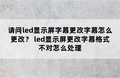 请问led显示屏字幕更改字幕怎么更改？ led显示屏更改字幕格式不对怎么处理